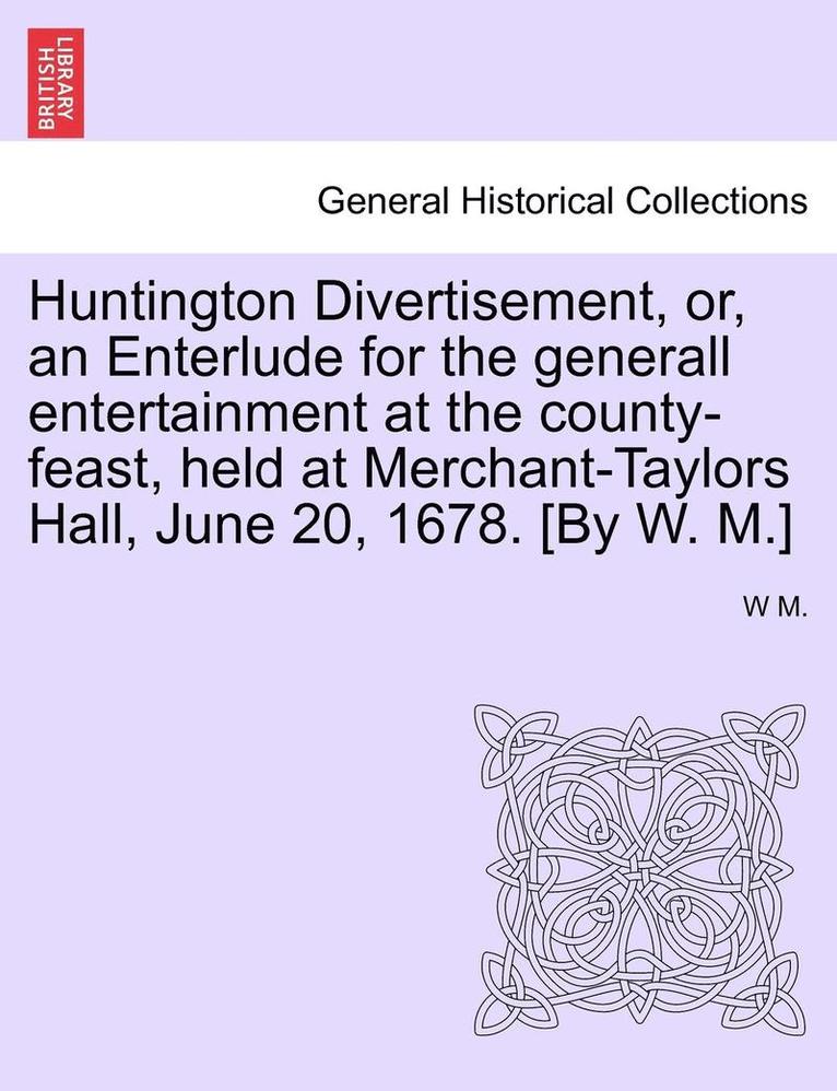 Huntington Divertisement, Or, an Enterlude for the Generall Entertainment at the County-Feast, Held at Merchant-Taylors Hall, June 20, 1678. [By W. M.]