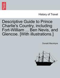 bokomslag Descriptive Guide to Prince Charlie's Country, Including Fort-William ... Ben Nevis, and Glencoe. [With Illustrations.]