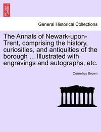 bokomslag The Annals of Newark-Upon-Trent, Comprising the History, Curiosities, and Antiquities of the Borough ... Illustrated with Engravings and Autographs, Etc.
