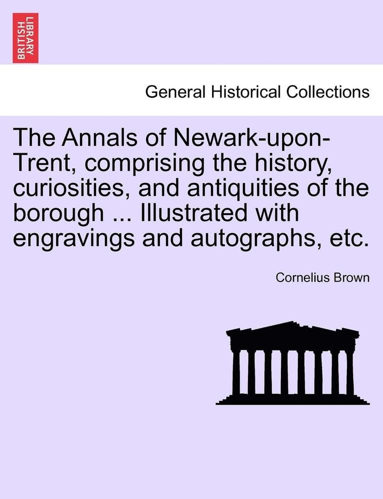 The Annals of Newark-Upon-Trent, Comprising the History, Curiosities, and Antiquities of the Borough ... Illustrated with Engravings and Autographs, Etc. 1