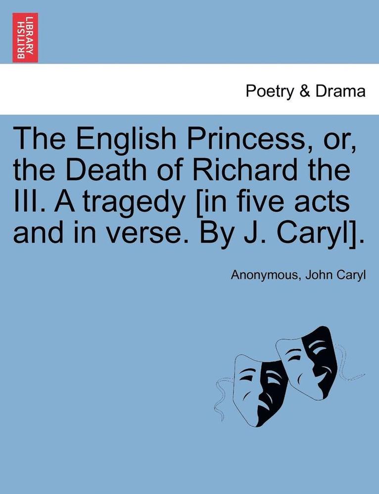 English Princess, Or, the Death of Richard the III. a Tragedy [In Five Acts and in Verse. by J. Caryl].