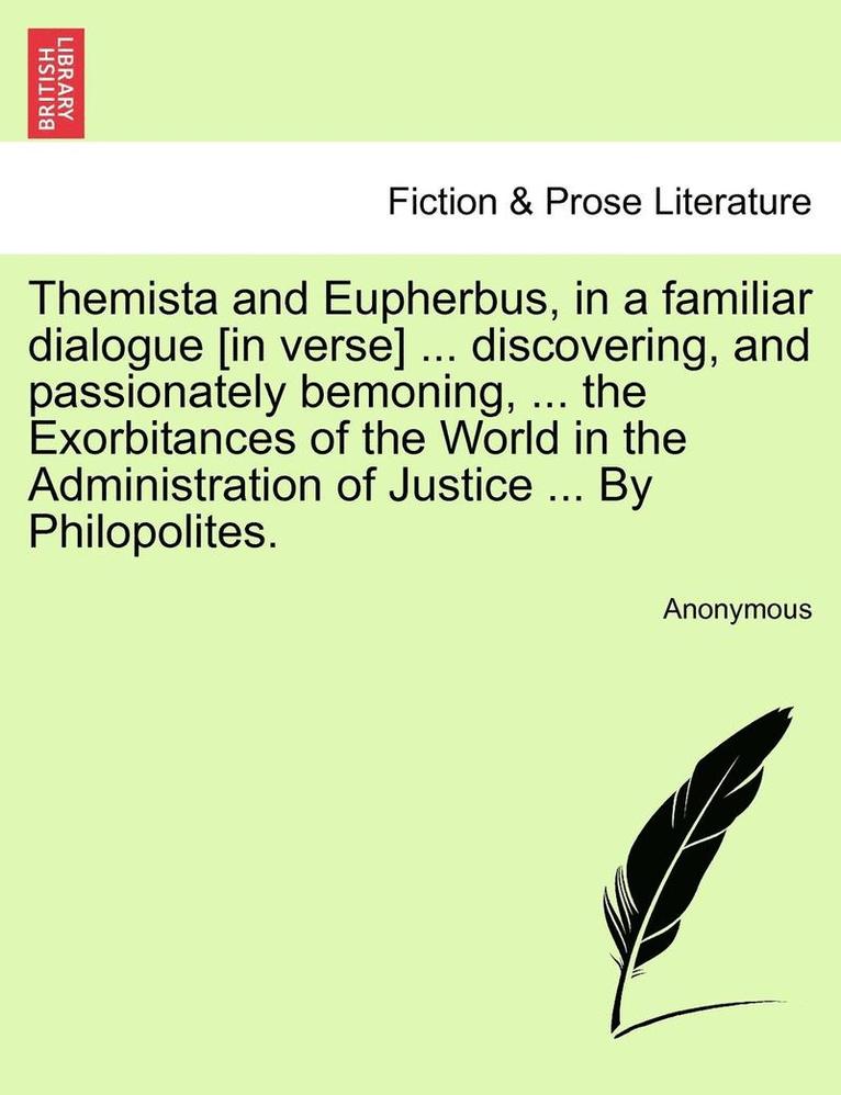 Themista and Eupherbus, in a Familiar Dialogue [in Verse] ... Discovering, and Passionately Bemoning, ... the Exorbitances of the World in the Administration of Justice ... by Philopolites. 1