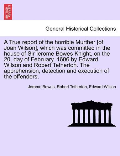 bokomslag A True Report of the Horrible Murther [Of Joan Wilson], Which Was Committed in the House of Sir Ierome Bowes Knight, on the 20. Day of February. 1606 by Edward Wilson and Robert Tetherton. the