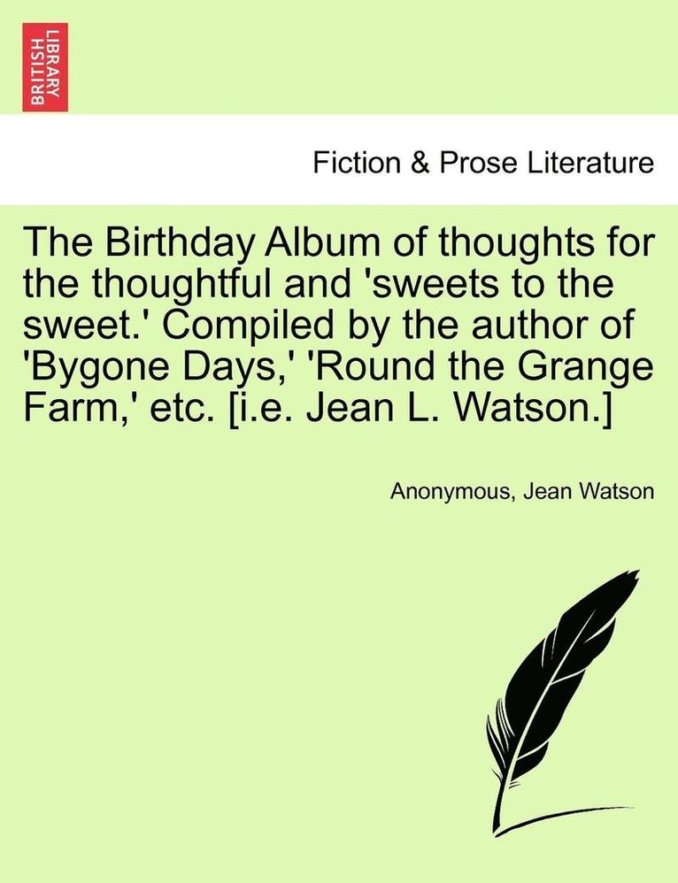 The Birthday Album of Thoughts for the Thoughtful and 'Sweets to the Sweet.' Compiled by the Author of 'Bygone Days, ' 'Round the Grange Farm, ' Etc. [I.E. Jean L. Watson.] 1