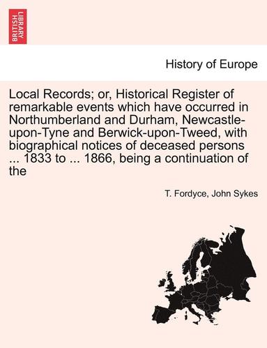 T Fordyce, John Sykes - Local Records; Or, Historical Register of Remarkable Events Which Have Occurred in Northumberland and Durham, Newcastle-Upon-Tyne and Berwick-Upon-Tweed, with Biographical Notices of Deceased Persons ... 1833 to ... 1866, Being a Continuation of the, Häftad