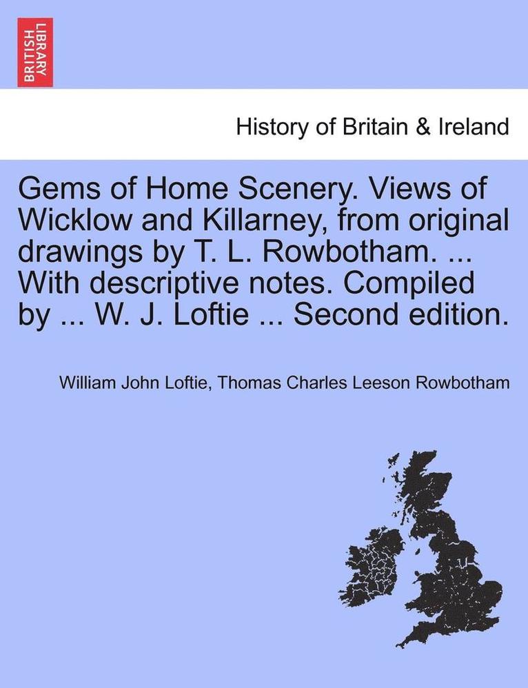 Gems of Home Scenery. Views of Wicklow and Killarney, from Original Drawings by T. L. Rowbotham. ... with Descriptive Notes. Compiled by ... W. J. Loftie ... Second Edition. 1