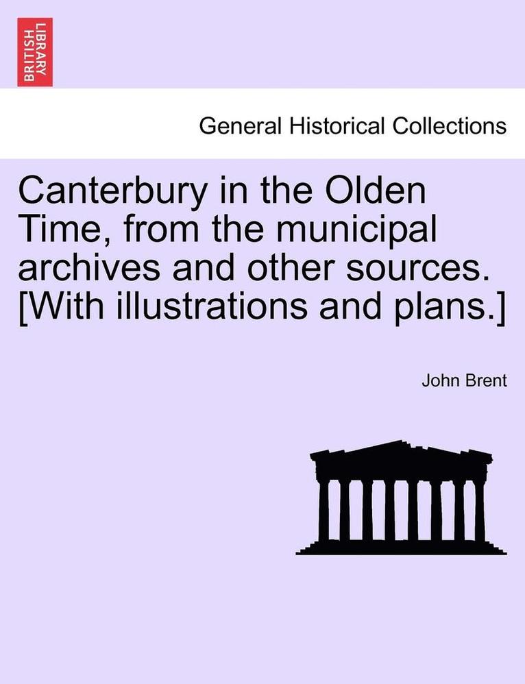 Canterbury in the Olden Time, from the Municipal Archives and Other Sources. [With Illustrations and Plans.] 1