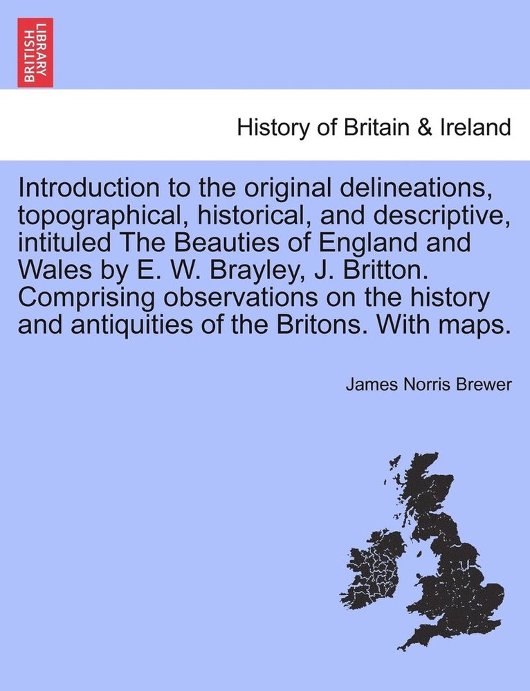 Introduction to the original delineations, topographical, historical, and descriptive, intituled The Beauties of England and Wales by E. W. Brayley, J. Britton. Comprising observations on the history 1