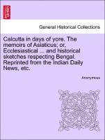 Calcutta in Days of Yore. the Memoirs of Asiaticus; Or, Ecclesiastical ... and Historical Sketches Respecting Bengal. Reprinted from the Indian Daily News, Etc. 1