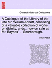 bokomslag A Catalogue of the Library of the Late Mr. William Abbott, Consisting of a Valuable Collection of Works on Divinity, Andc., Now on Sale at Mr. Baynes' ... Scarborough.