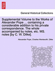 Supplemental Volume to the Works of Alexander Pope ... Containing a Considerable Addition to His Private Correspondence. the Whole Accompanied by Notes, Etc. Ms. Notes [By C. W. Dilke]. 1