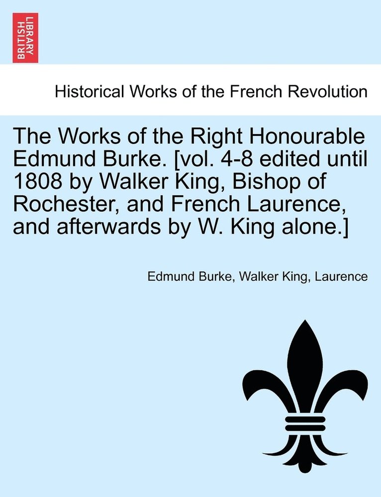 Works of the Right Honourable Edmund Burke. [vol. 4-8 edited until 1808 by Walker King, Bishop of Rochester, and French Laurence, and afterwards by W. King alone.]