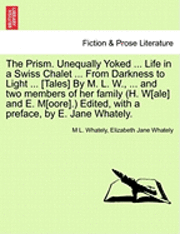 Prism. Unequally Yoked ... Life in a Swiss Chalet ... from Darkness to Light ... [Tales] by M. L. W., ... and Two Members of Her Family (H. W[ale] and E. M[oore].) Edited, with a Preface, by E. Jane Whately.