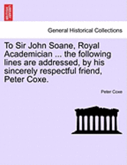 To Sir John Soane, Royal Academician ... the Following Lines Are Addressed, by His Sincerely Respectful Friend, Peter Coxe. 1