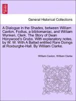 A Dialogue in the Shades, Between William Caxton, Fodius, a Bibliomaniac, and William Wynken, Clerk. the Story of Dean Honywood's Grubs. with Explanatory Notes, by W. W. with a Ballad Entitled Rare 1