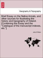 Brief Essay on the Native Annals, and Other Sources for Illustrating the History and Topography of Ireland. [containing the Essay and the Catalogue of the Manuscript Indexes, Etc.]