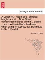 A Letter to J. Read Esq., Principal Magistrate at ... Bow Street; Containing Strictures on the ... Police ... and on the Author's Treatment, When Suing for Justice, Etc. Dedicated to Sir F. Burdett. 1
