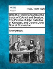 bokomslag Unto the Right Honourable the Lords of Council and Session, the Petition of John Fullarton of Kinnaber, and Colonel John Scot of Commiston