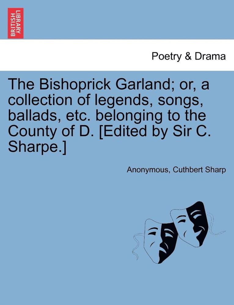 Bishoprick Garland; Or, a Collection of Legends, Songs, Ballads, Etc. Belonging to the County of D. [edited by Sir C. Sharpe.]
