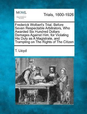 Frederick Wolbert's Trial, Before Seven Respectable Arbitrators, Who Awarded Six Hundred Dollars Damages Against Him, for Violating His Duty as A Magistrate, and Trampling on The Rights of The Citizen 1