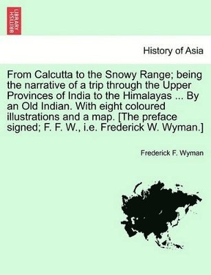 From Calcutta to the Snowy Range; Being the Narrative of a Trip Through the Upper Provinces of India to the Himalayas ... by an Old Indian. with Eight Coloured Illustrations and a Map. [The Preface 1