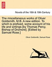 Miscellaneous Works of Oliver Goldsmith, M.B. a New Edition. to Which Is Prefixed, Some Account of His Life and Writings [By Thomas Percy, Bishop