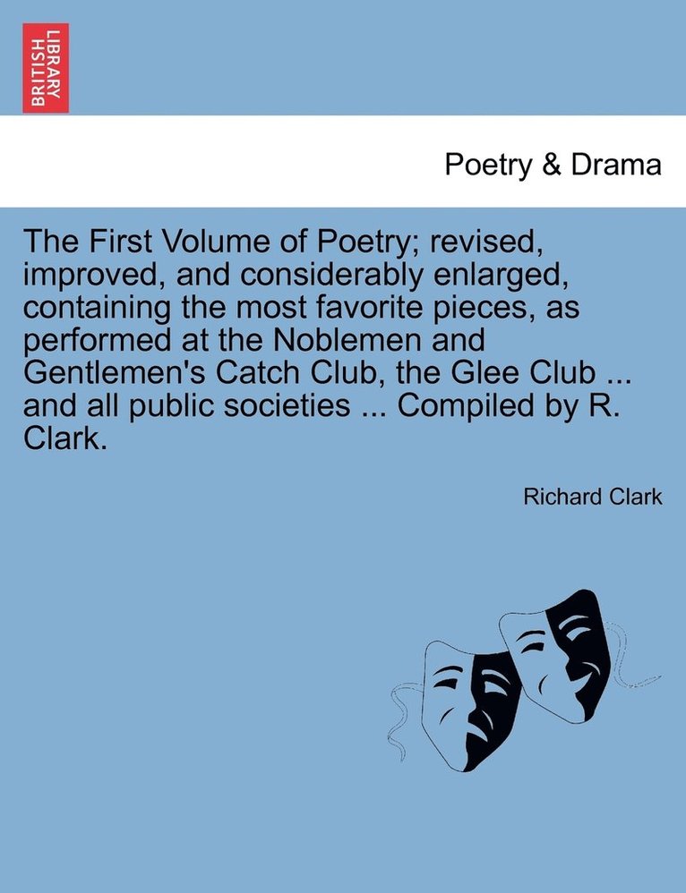 First Volume of Poetry; revised, improved, and considerably enlarged, containing the most favorite pieces, as performed at the Noblemen and Gentlemen's Catch Club, the Glee Club ... and all public societies ... Compiled by R. Clark.