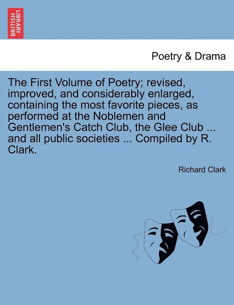 The First Volume of Poetry; revised, improved, and considerably enlarged, containing the most favorite pieces, as performed at the Noblemen and Gentlemen's Catch Club, the Glee Club ... and all 1