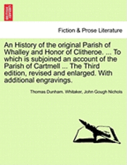 History of the Original Parish of Whalley and Honor of Clitheroe. ... to Which Is Subjoined an Account of the Parish of Cartmell ... the Third Edition, Revised and Enlarged. with Additional Engravings. Volume I. the Fourth Edition.
