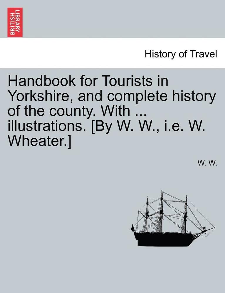 Handbook for Tourists in Yorkshire, and Complete History of the County. with ... Illustrations. [By W. W., i.e. W. Wheater.] 1