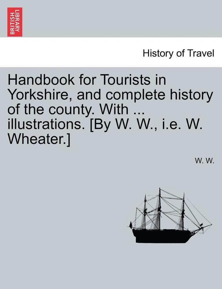 Handbook for Tourists in Yorkshire, and Complete History of the County. with ... Illustrations. [By W. W., i.e. W. Wheater.]