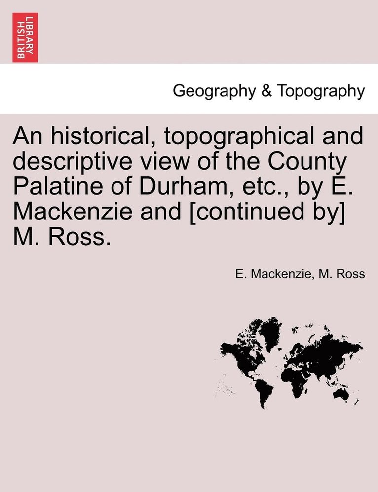 An historical, topographical and descriptive view of the County Palatine of Durham, etc., by E. Mackenzie and [continued by] M. Ross. Vol. I. 1