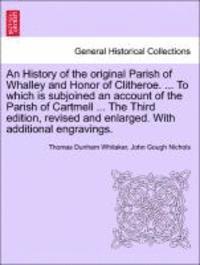 History of the Original Parish of Whalley and Honor of Clitheroe. ... to Which Is Subjoined an Account of the Parish of Cartmell ... the Third Edition, Revised and Enlarged. with Additional Engravings. Vol. I.