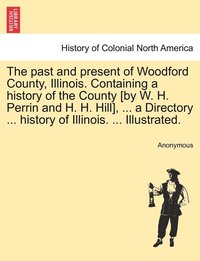 bokomslag The past and present of Woodford County, Illinois. Containing a history of the County [by W. H. Perrin and H. H. Hill], ... a Directory ... history of Illinois. ... Illustrated.