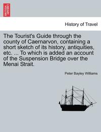 bokomslag The Tourist's Guide Through the County of Caernarvon, Containing a Short Sketch of Its History, Antiquities, Etc. ... to Which Is Added an Account of the Suspension Bridge Over the Menai Strait.