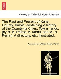 bokomslag The Past and Present of Kane County, Illinois, containing a history of the County-its Cities, Towns, andc. [by H. B. Peirce, A. Merrill and W. H. Perrin]. A directory, etc. Illustrated.