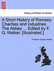 A Short History of Romsey. Charities and Industries. the Abbey ... Edited by F. G. Walker. [Illustrated.] 1