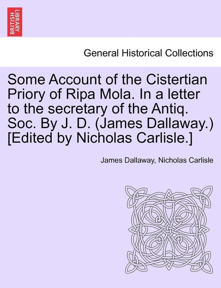 Some Account of the Cistertian Priory of Ripa Mola. in a Letter to the Secretary of the Antiq. Soc. by J. D. (James Dallaway.) [Edited by Nicholas Carlisle.] 1