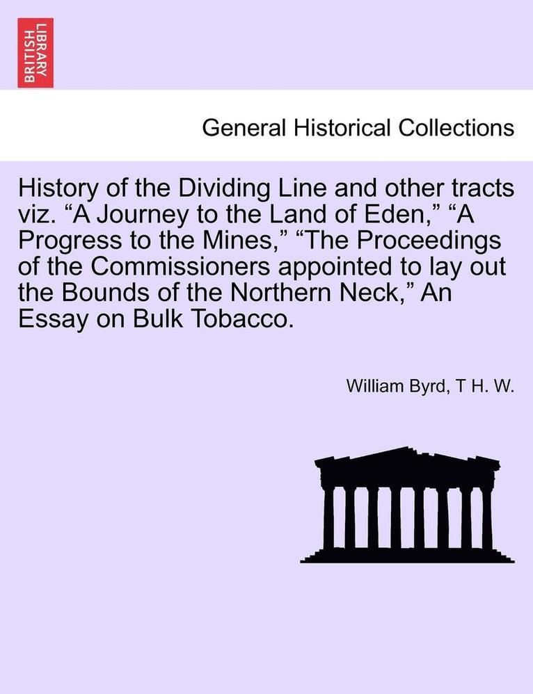 History of the Dividing Line and Other Tracts Viz. a Journey to the Land of Eden, a Progress to the Mines, the Proceedings of the Commissioners Appointed to Lay Out the Bounds of the Northern Neck, 1