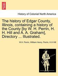 bokomslag The history of Edgar County, Illinois, containing a history of the County [by W. H. Perrin, H. H. Hill and A. A. Graham], Directory ... Illustrated.