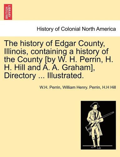 bokomslag The history of Edgar County, Illinois, containing a history of the County [by W. H. Perrin, H. H. Hill and A. A. Graham], Directory ... Illustrated.