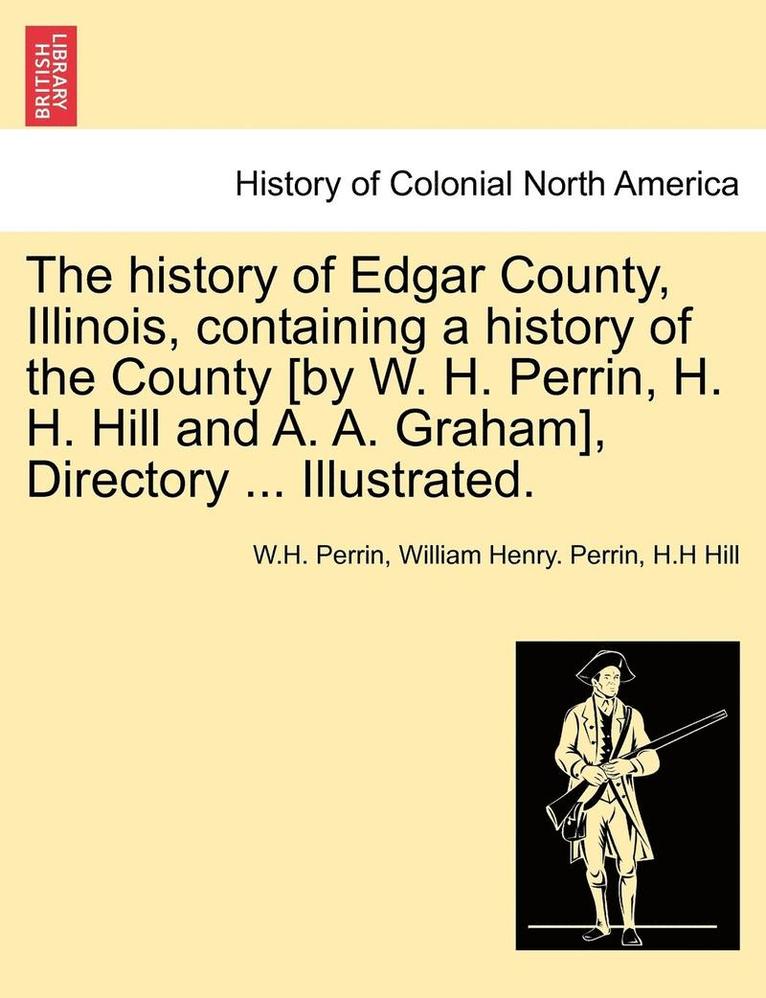 The history of Edgar County, Illinois, containing a history of the County [by W. H. Perrin, H. H. Hill and A. A. Graham], Directory ... Illustrated. 1