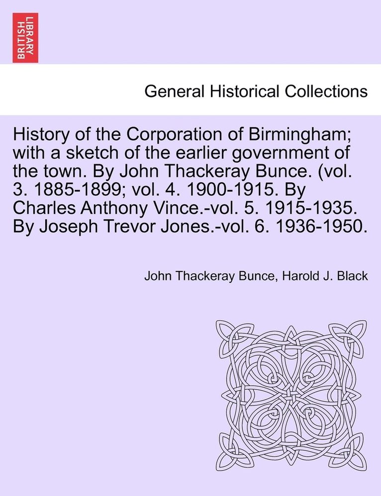 History of the Corporation of Birmingham; with a sketch of the earlier government of the town. By John Thackeray Bunce. (vol. 3. 1885-1899; vol. 4. 1900-1915. By Charles Anthony Vince.-vol. 5. 1915-1935. By Joseph Trevor Jones.-vol. 6. 1936-1950.
