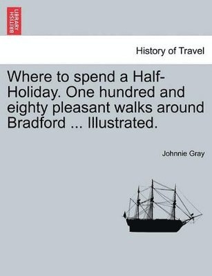 Where to Spend a Half-Holiday. One Hundred and Eighty Pleasant Walks Around Bradford ... Illustrated. 1