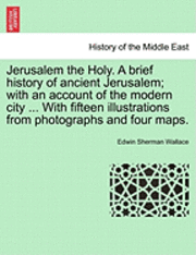 Jerusalem the Holy. a Brief History of Ancient Jerusalem; With an Account of the Modern City ... with Fifteen Illustrations from Photographs and Four Maps. 1