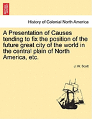 bokomslag A Presentation of Causes Tending to Fix the Position of the Future Great City of the World in the Central Plain of North America, Etc.