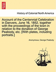 Account of the Centennial Celebration in Danvers, June 16, 1852, Together with the Proceedings of the Town in Relation to the Donation of George Peabody, Etc. [With Plates, Including Portraits.] 1