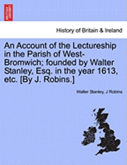 An Account of the Lectureship in the Parish of West-Bromwich; Founded by Walter Stanley, Esq. in the Year 1613, Etc. [By J. Robins.] 1