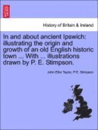 In and about Ancient Ipswich: Illustrating the Origin and Growth of an Old English Historic Town ... with ... Illustrations Drawn by P. E. Stimpson.