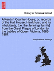 A Kentish Country House; Or, Records of the Hall House, Hawkhurst, and Its Inhabitants, [I.E. the Jennings Family] from the Great Plague of London to the Jubilee of Queen Victoria, 1665-1887. 1